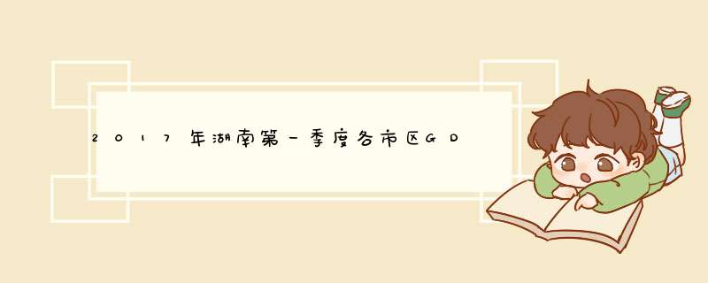 2017年湖南第一季度各市区GDP排名,长沙一季度经济总值达2130亿