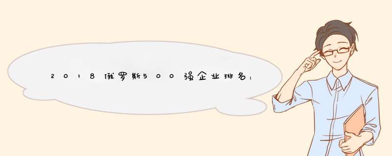 2018俄罗斯500强企业排名：天然气公司第1位列世界49位