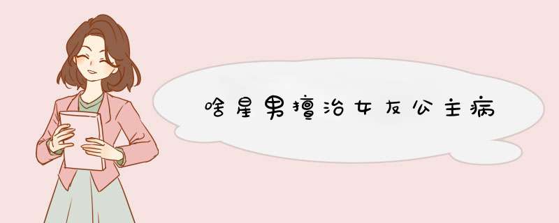 啥星男擅治女友公主病
