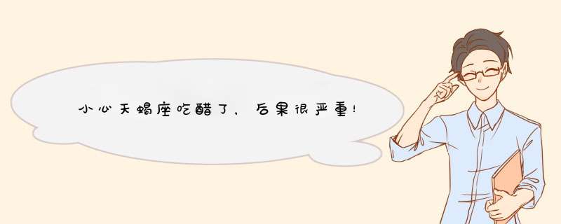 小心天蝎座吃醋了，后果很严重！