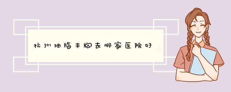 杭州抽脂丰胸去哪家医院好