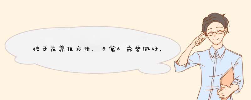 栀子花养殖方法，日常6点要做好，新手3点做好