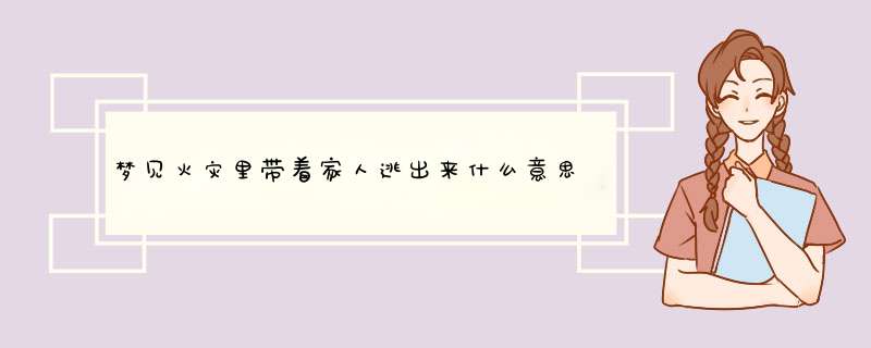 梦见火灾里带着家人逃出来什么意思？