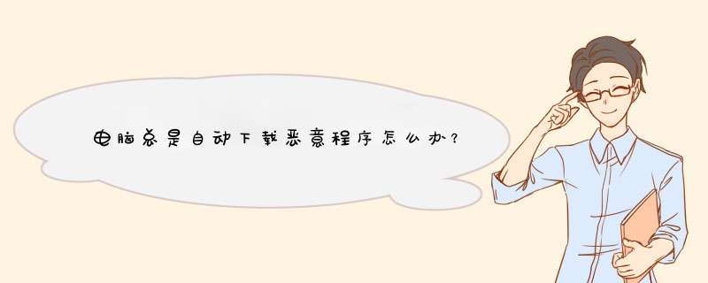 电脑总是自动下载恶意程序怎么办？