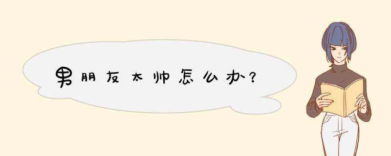 男朋友太帅怎么办？