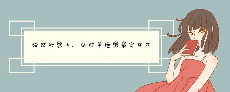 绝世好男儿，这些星座男最宠女友