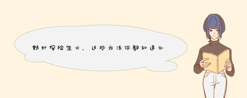 野外探险生火，这些方法你都知道么？