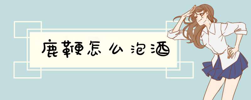 鹿鞭怎么泡酒